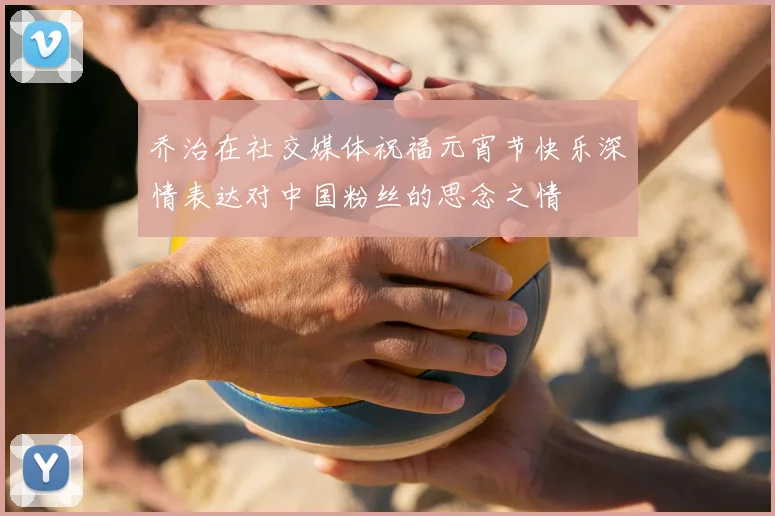 乔治在社交媒体祝福元宵节快乐深情表达对中国粉丝的思念之情