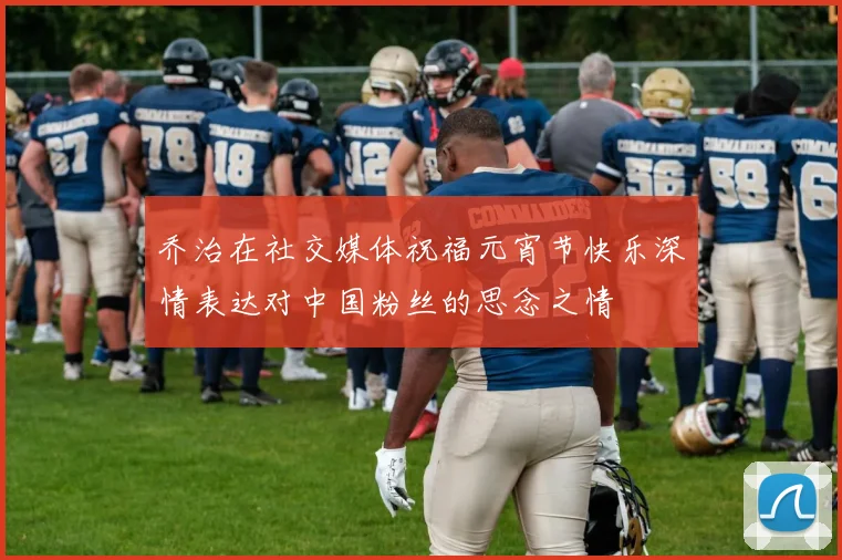 乔治在社交媒体祝福元宵节快乐深情表达对中国粉丝的思念之情