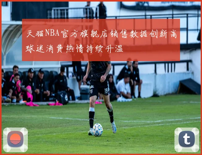 天猫NBA官方旗舰店销售数据创新高球迷消费热情持续升温