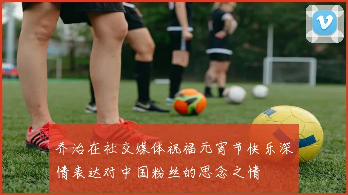 乔治在社交媒体祝福元宵节快乐深情表达对中国粉丝的思念之情