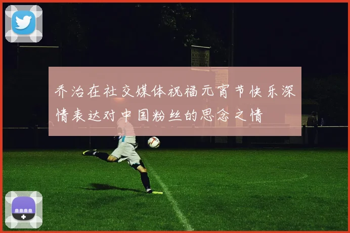 乔治在社交媒体祝福元宵节快乐深情表达对中国粉丝的思念之情
