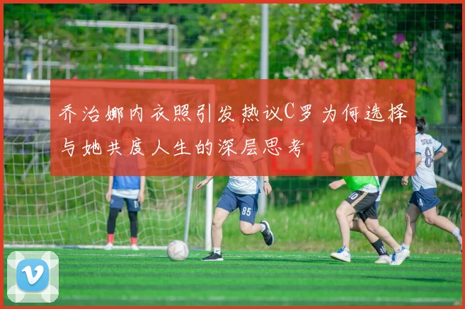 乔治娜内衣照引发热议C罗为何选择与她共度人生的深层思考
