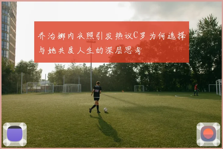 乔治娜内衣照引发热议C罗为何选择与她共度人生的深层思考