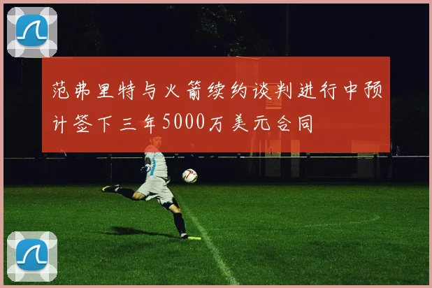 范弗里特与火箭续约谈判进行中预计签下三年5000万美元合同