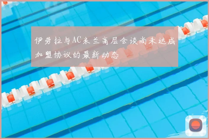 伊劳拉与AC米兰高层会谈尚未达成加盟协议的最新动态
