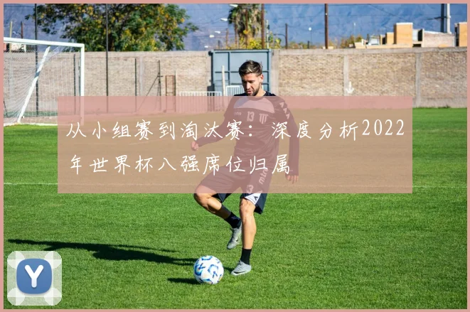 从小组赛到淘汰赛：深度分析2022年世界杯八强席位归属