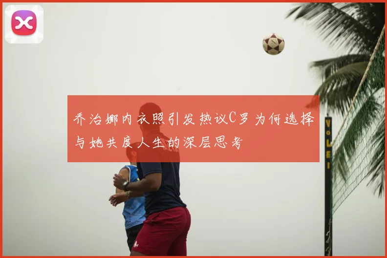 乔治娜内衣照引发热议C罗为何选择与她共度人生的深层思考