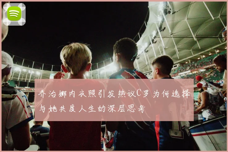 乔治娜内衣照引发热议C罗为何选择与她共度人生的深层思考