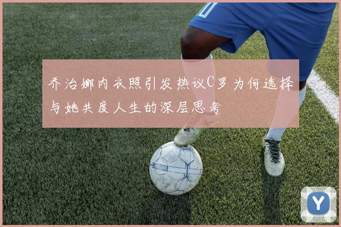 乔治娜内衣照引发热议C罗为何选择与她共度人生的深层思考