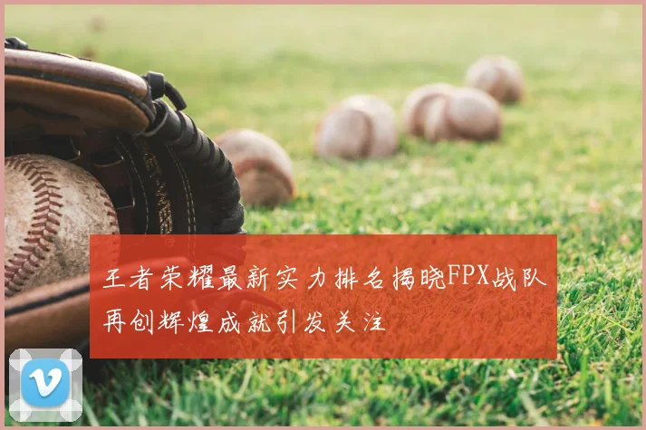 王者荣耀最新实力排名揭晓FPX战队再创辉煌成就引发关注