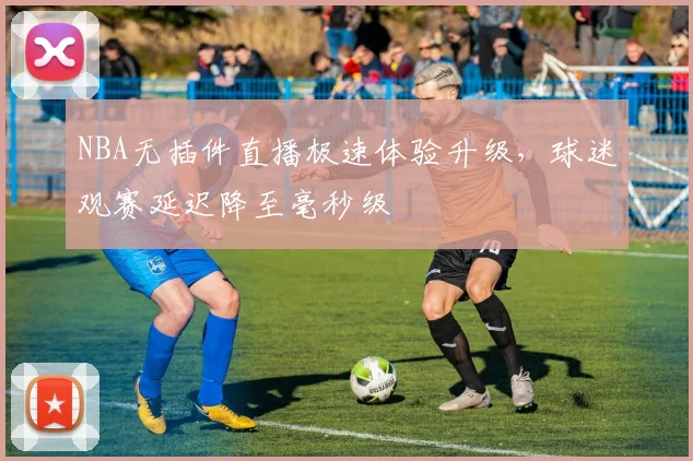 NBA无插件直播极速体验升级，球迷观赛延迟降至毫秒级