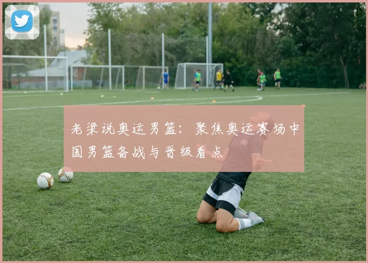 老梁说奥运男篮：聚焦奥运赛场中国男篮备战与晋级看点