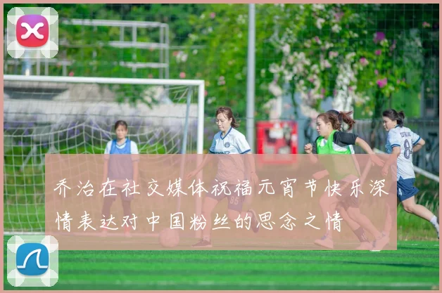 乔治在社交媒体祝福元宵节快乐深情表达对中国粉丝的思念之情