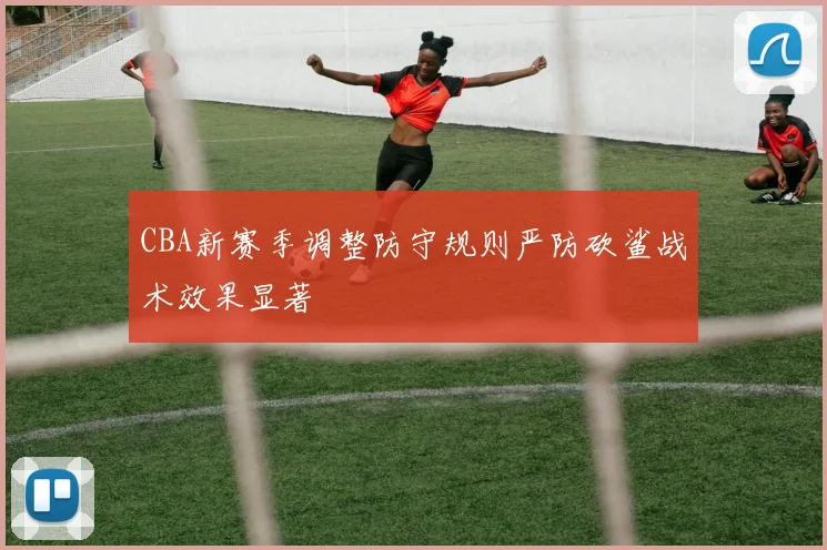 CBA新赛季调整防守规则严防砍鲨战术效果显著