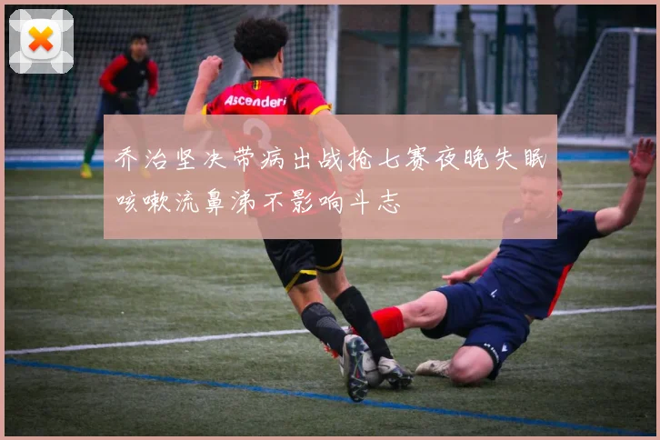 乔治坚决带病出战抢七赛夜晚失眠咳嗽流鼻涕不影响斗志