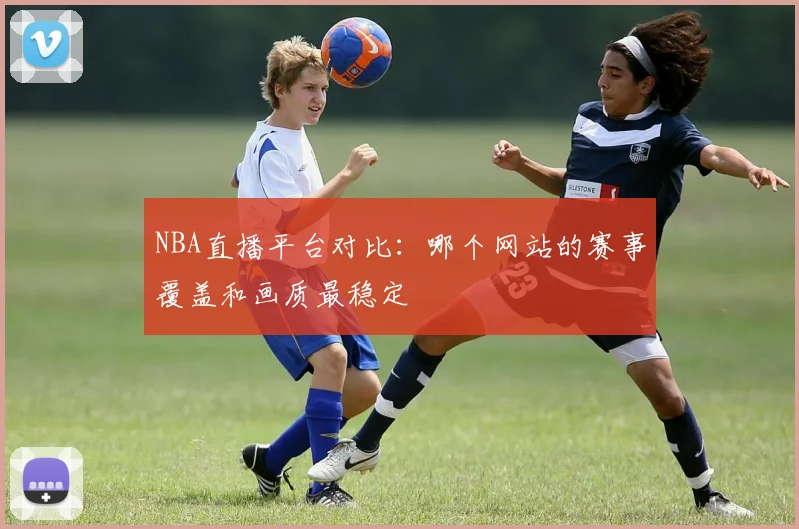 NBA直播平台对比：哪个网站的赛事覆盖和画质最稳定