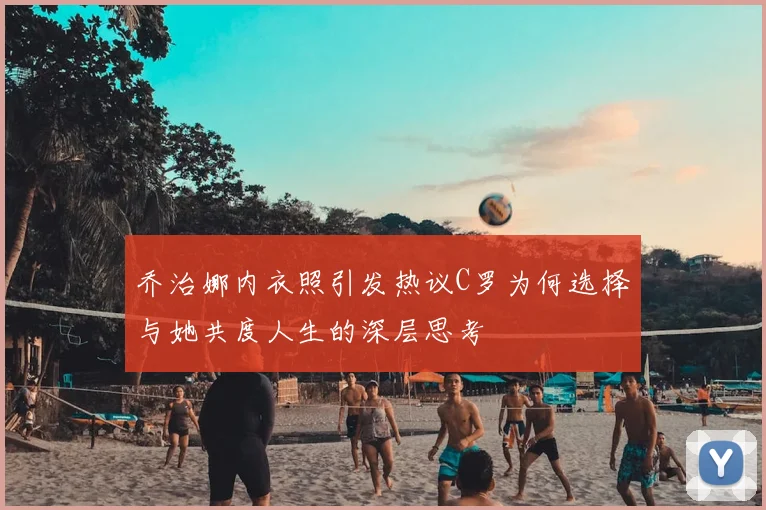乔治娜内衣照引发热议C罗为何选择与她共度人生的深层思考