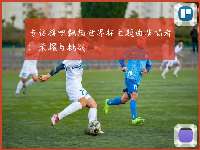 专访旗帜飘扬世界杯主题曲演唱者：荣耀与挑战