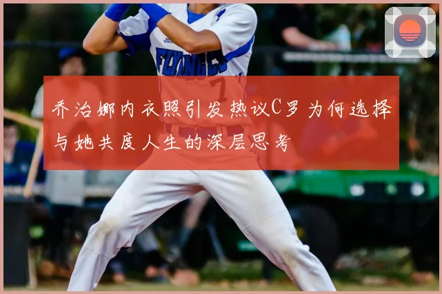 乔治娜内衣照引发热议C罗为何选择与她共度人生的深层思考