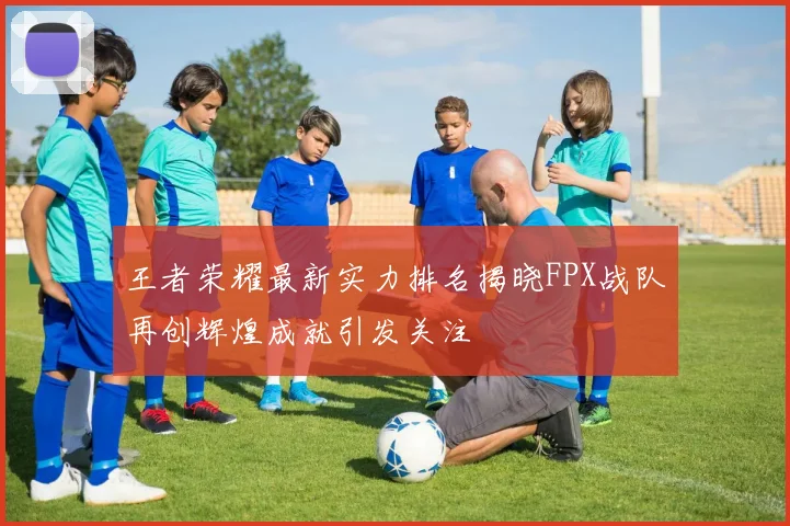 王者荣耀最新实力排名揭晓FPX战队再创辉煌成就引发关注