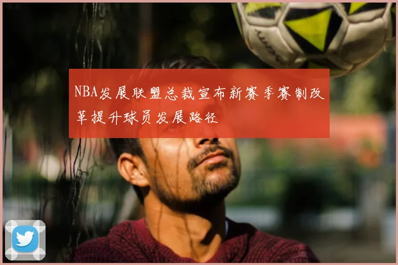 NBA发展联盟总裁宣布新赛季赛制改革提升球员发展路径