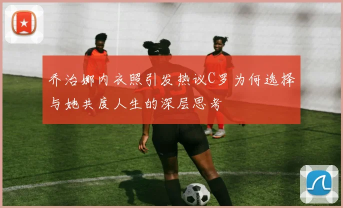 乔治娜内衣照引发热议C罗为何选择与她共度人生的深层思考
