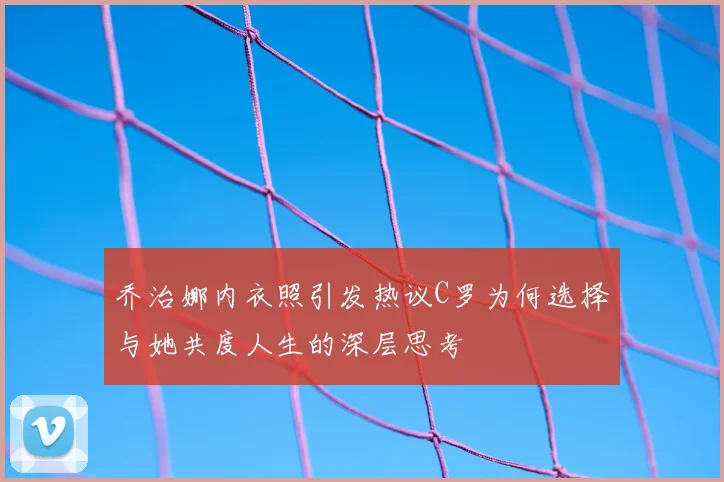 乔治娜内衣照引发热议C罗为何选择与她共度人生的深层思考