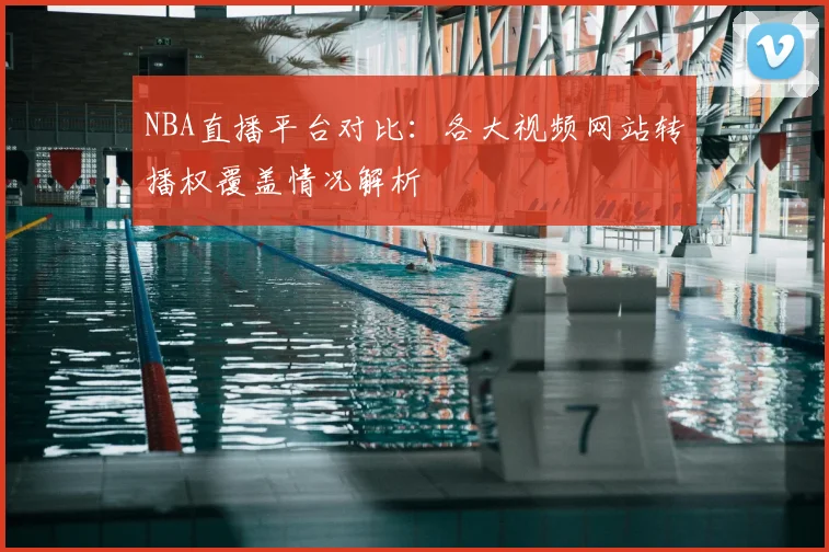 NBA直播平台对比：各大视频网站转播权覆盖情况解析