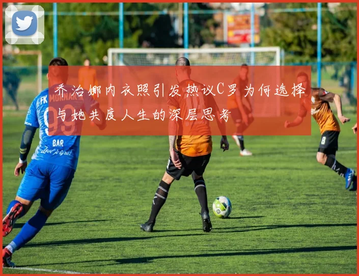 乔治娜内衣照引发热议C罗为何选择与她共度人生的深层思考