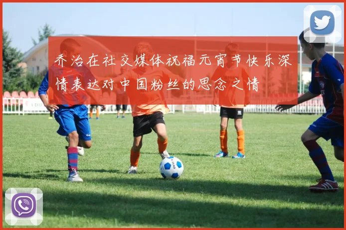 乔治在社交媒体祝福元宵节快乐深情表达对中国粉丝的思念之情