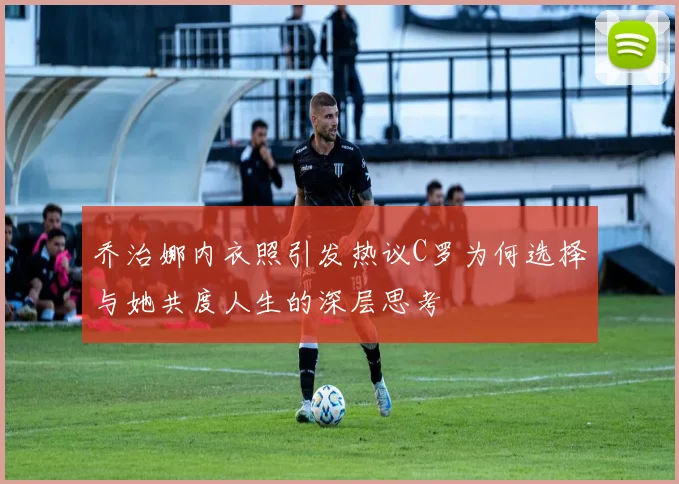 乔治娜内衣照引发热议C罗为何选择与她共度人生的深层思考