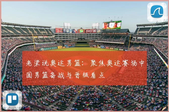 老梁说奥运男篮：聚焦奥运赛场中国男篮备战与晋级看点