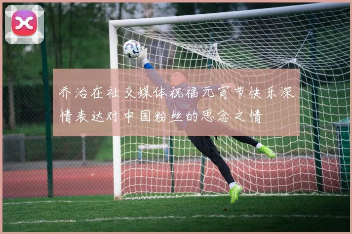 乔治在社交媒体祝福元宵节快乐深情表达对中国粉丝的思念之情
