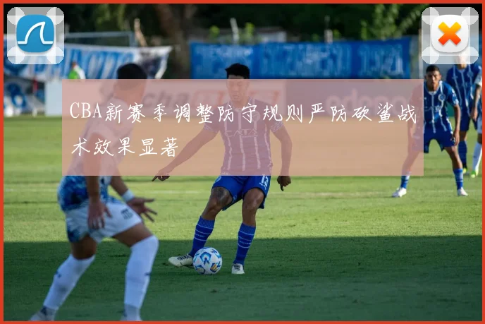 CBA新赛季调整防守规则严防砍鲨战术效果显著