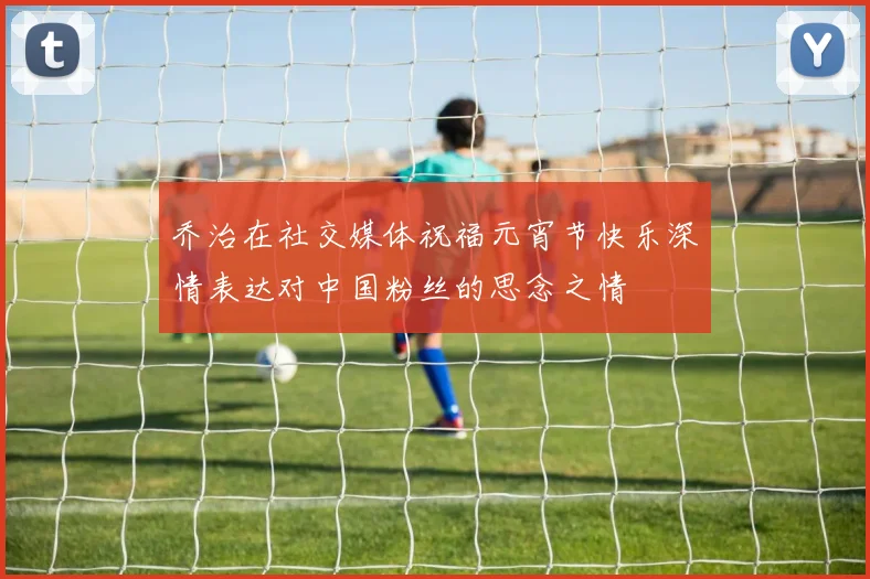 乔治在社交媒体祝福元宵节快乐深情表达对中国粉丝的思念之情