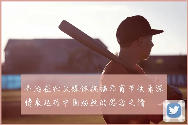 乔治在社交媒体祝福元宵节快乐深情表达对中国粉丝的思念之情