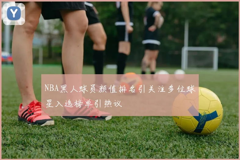NBA黑人球员颜值排名引关注多位球星入选榜单引热议