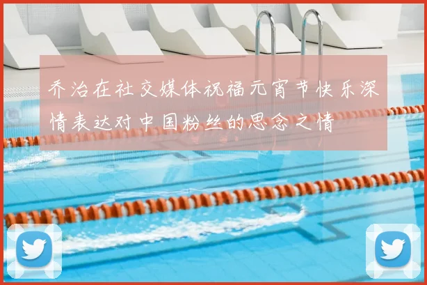乔治在社交媒体祝福元宵节快乐深情表达对中国粉丝的思念之情