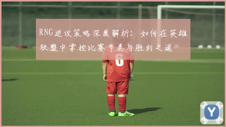 RNG进攻策略深度解析：如何在英雄联盟中掌控比赛节奏与胜利之道