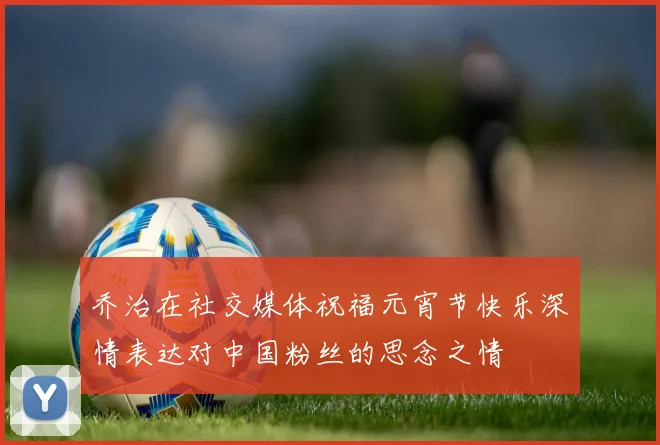 乔治在社交媒体祝福元宵节快乐深情表达对中国粉丝的思念之情