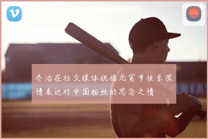 乔治在社交媒体祝福元宵节快乐深情表达对中国粉丝的思念之情