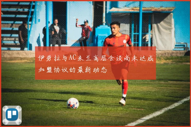 伊劳拉与AC米兰高层会谈尚未达成加盟协议的最新动态