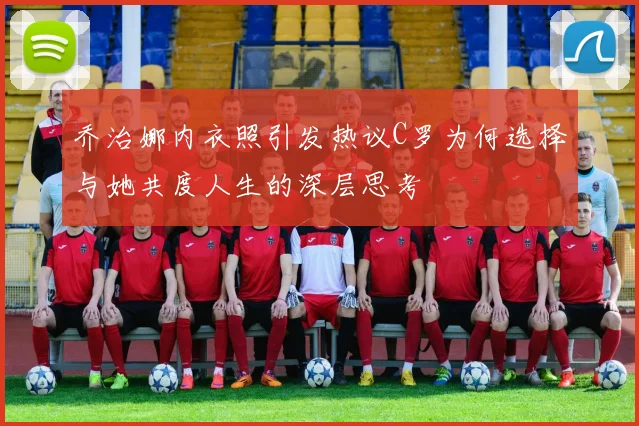 乔治娜内衣照引发热议C罗为何选择与她共度人生的深层思考