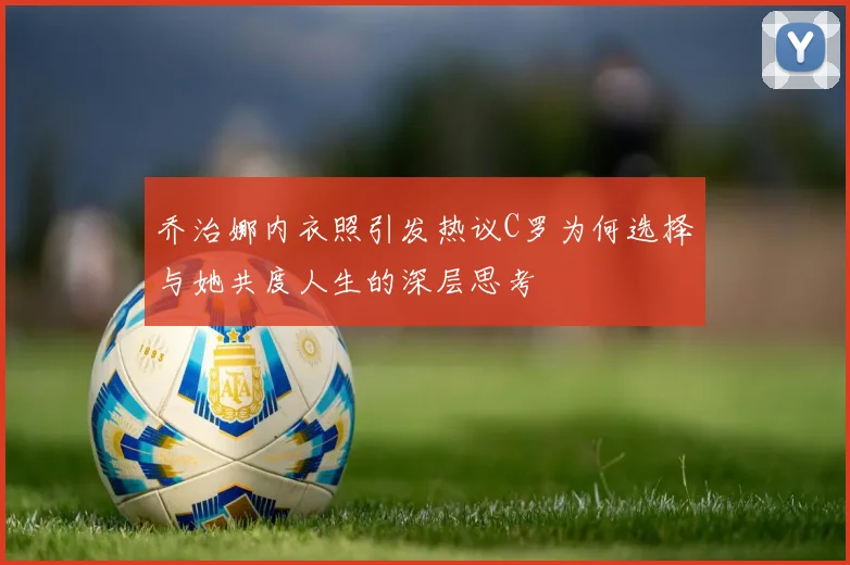 乔治娜内衣照引发热议C罗为何选择与她共度人生的深层思考