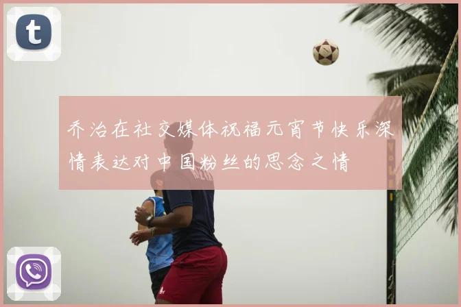 乔治在社交媒体祝福元宵节快乐深情表达对中国粉丝的思念之情