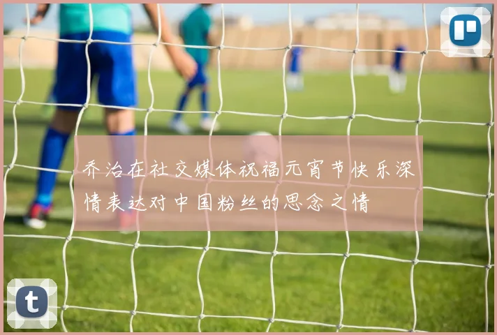 乔治在社交媒体祝福元宵节快乐深情表达对中国粉丝的思念之情