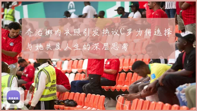 乔治娜内衣照引发热议C罗为何选择与她共度人生的深层思考