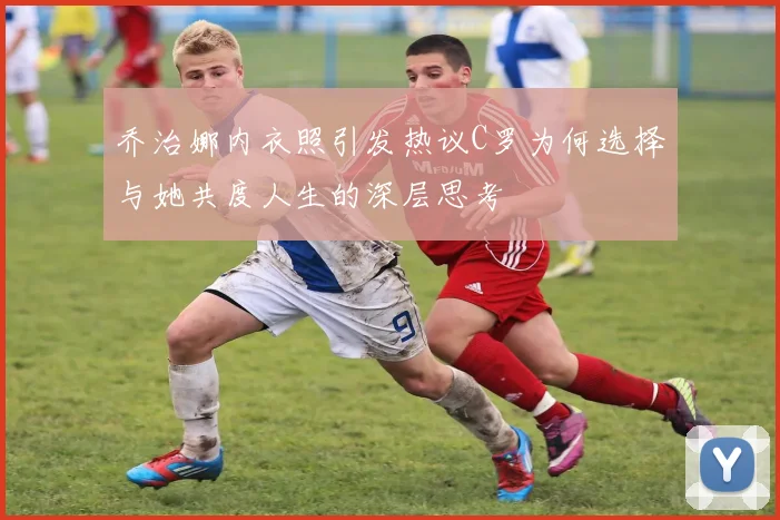 乔治娜内衣照引发热议C罗为何选择与她共度人生的深层思考