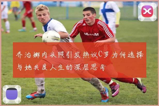 乔治娜内衣照引发热议C罗为何选择与她共度人生的深层思考