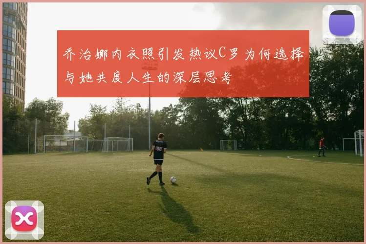 乔治娜内衣照引发热议C罗为何选择与她共度人生的深层思考